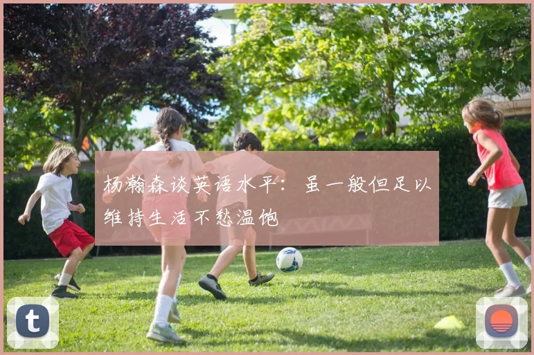 杨瀚森谈英语水平：虽一般但足以维持生活不愁温饱