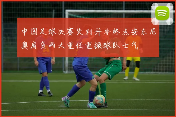 中国足球决赛失利并非终点安东尼奥肩负两大重任重振球队士气