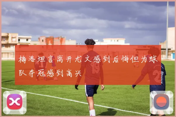 梅洛坦言离开尤文感到后悔但为球队夺冠感到高兴