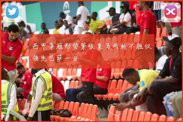 西甲争冠形势紧张皇马两轮不胜仅领先巴萨一分