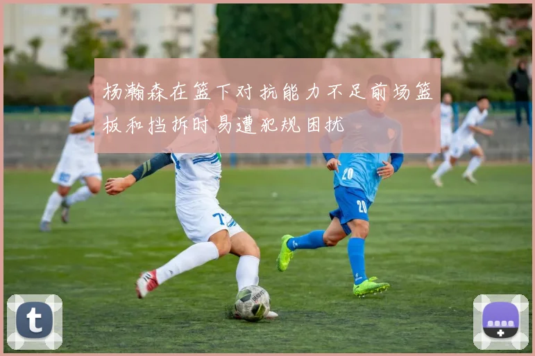 杨瀚森在篮下对抗能力不足前场篮板和挡拆时易遭犯规困扰