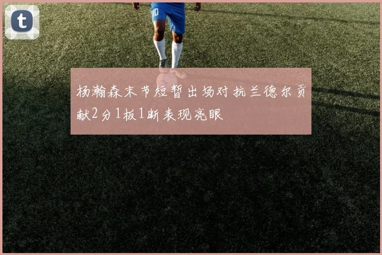 杨瀚森末节短暂出场对抗兰德尔贡献2分1板1断表现亮眼