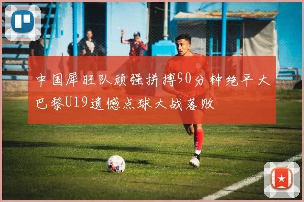 中国犀旺队顽强拼搏90分钟绝平大巴黎U19遗憾点球大战落败