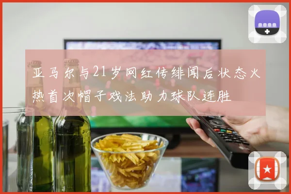 亚马尔与21岁网红传绯闻后状态火热首次帽子戏法助力球队连胜