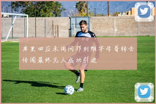 库里回应未询问邓利维字母哥转会传闻最终无人成功引进