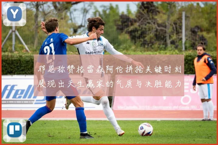 邓恩称赞格雷森阿伦拼抢关键时刻展现出天生赢家的气质与决胜能力