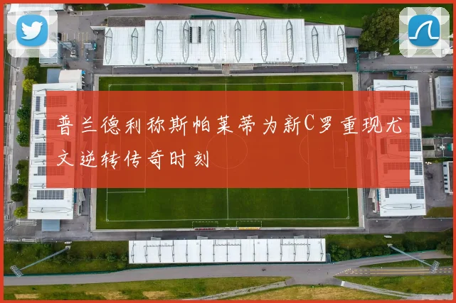 普兰德利称斯帕莱蒂为新C罗重现尤文逆转传奇时刻