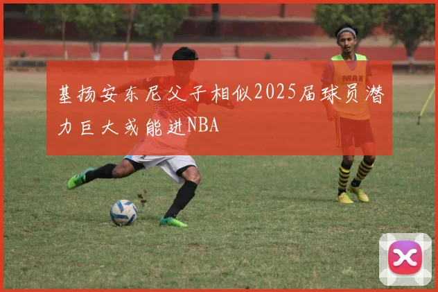 基扬安东尼父子相似2025届球员潜力巨大或能进NBA