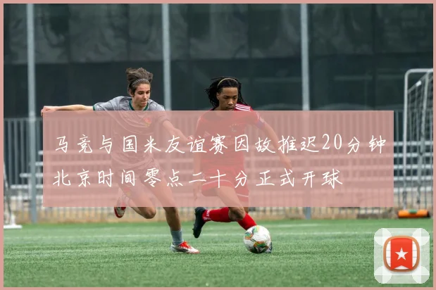 马竞与国米友谊赛因故推迟20分钟北京时间零点二十分正式开球