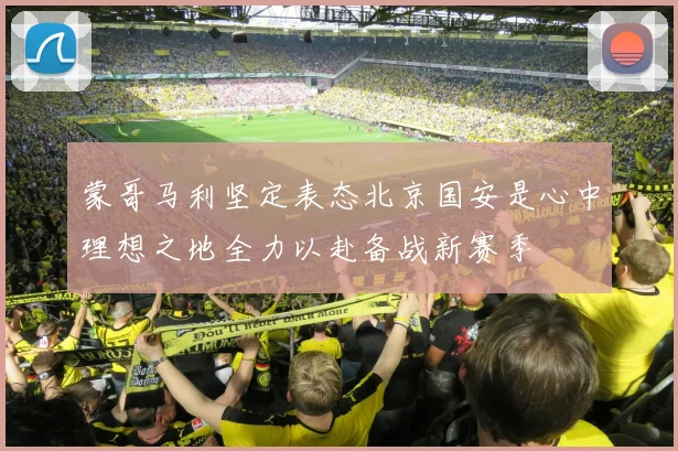 蒙哥马利坚定表态北京国安是心中理想之地全力以赴备战新赛季