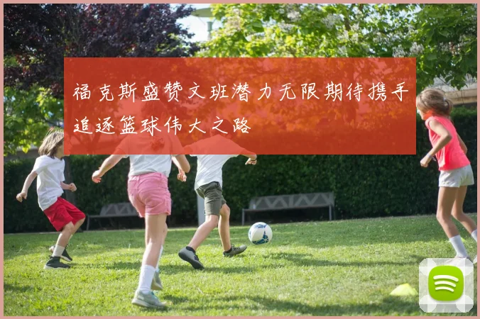 福克斯盛赞文班潜力无限期待携手追逐篮球伟大之路