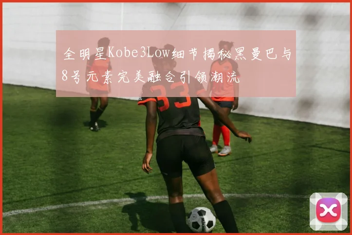 全明星Kobe3Low细节揭秘黑曼巴与8号元素完美融合引领潮流