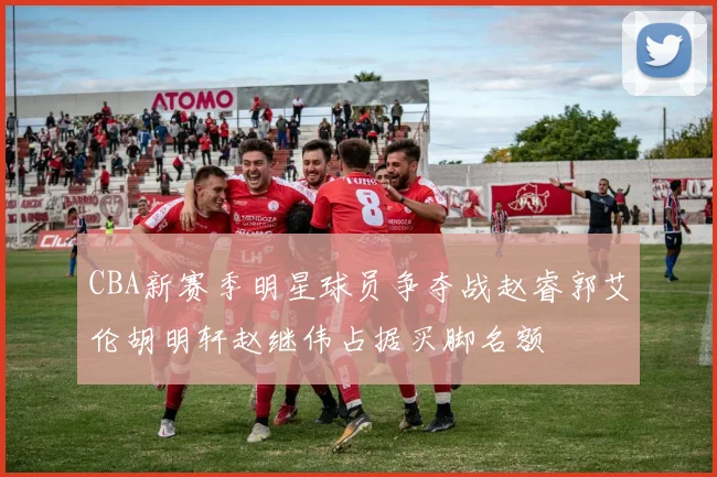 CBA新赛季明星球员争夺战赵睿郭艾伦胡明轩赵继伟占据买脚名额