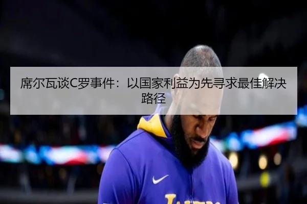 席尔瓦谈C罗事件：以国家利益为先寻求最佳解决路径 | leyu